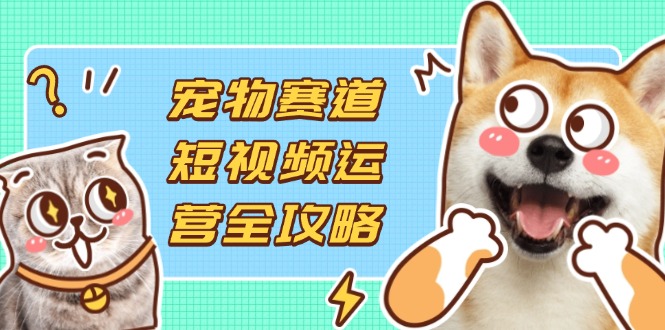 （14345期）宠物赛道短视频运营全攻略，选品拍摄剪辑实操，实现流量到收益转化-鑫锐轻创终点站