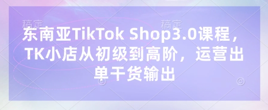东南亚TikTok Shop3.0课程,TK小店从初级到高阶,运营出单干货输出-鑫锐轻创终点站